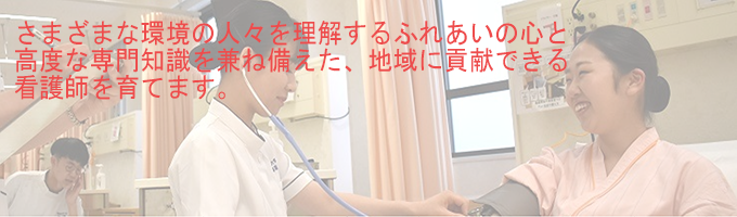 さまざまな環境の人々を理解するふれあいの心と高度な専門知識を兼ね備えた、地域に貢献できる看護師を育てます。